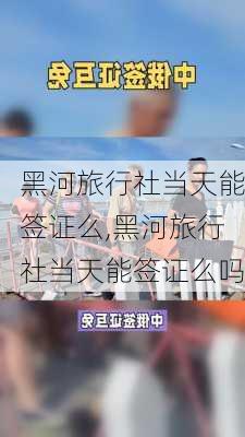 黑河旅行社当天能签证么,黑河旅行社当天能签证么吗