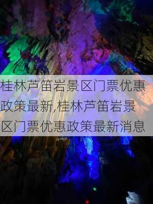 桂林芦笛岩景区门票优惠政策最新,桂林芦笛岩景区门票优惠政策最新消息