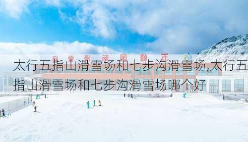 太行五指山滑雪场和七步沟滑雪场,太行五指山滑雪场和七步沟滑雪场哪个好