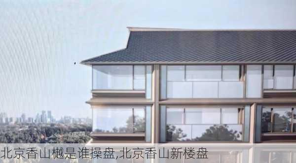 北京香山樾是谁操盘,北京香山新楼盘