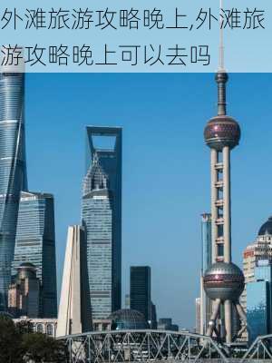 外滩旅游攻略晚上,外滩旅游攻略晚上可以去吗