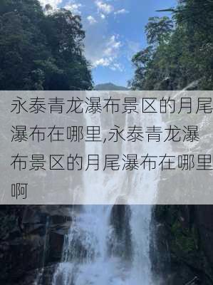 永泰青龙瀑布景区的月尾瀑布在哪里,永泰青龙瀑布景区的月尾瀑布在哪里啊