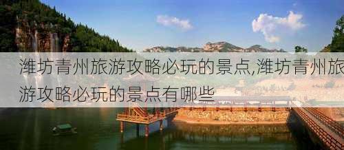 潍坊青州旅游攻略必玩的景点,潍坊青州旅游攻略必玩的景点有哪些