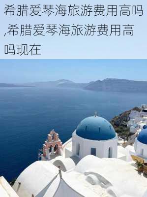 希腊爱琴海旅游费用高吗,希腊爱琴海旅游费用高吗现在