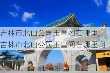 吉林市北山公园玉皇阁在哪里,吉林市北山公园玉皇阁在哪里啊