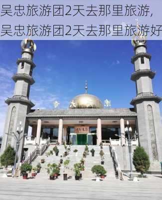 吴忠旅游团2天去那里旅游,吴忠旅游团2天去那里旅游好