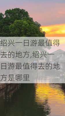 绍兴一日游最值得去的地方,绍兴一日游最值得去的地方是哪里