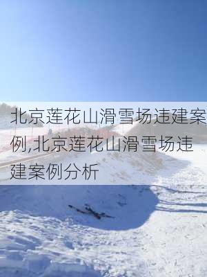 北京莲花山滑雪场违建案例,北京莲花山滑雪场违建案例分析