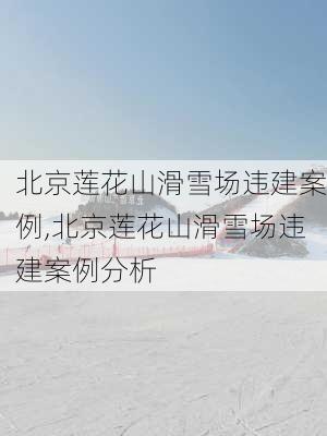 北京莲花山滑雪场违建案例,北京莲花山滑雪场违建案例分析