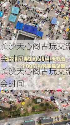 长沙天心阁古玩交流会时间,2020年长沙天心阁古玩交流会时间