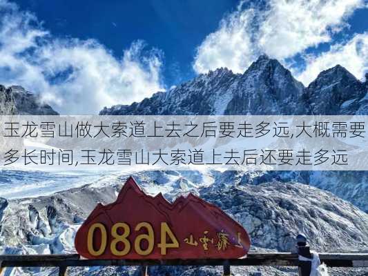 玉龙雪山做大索道上去之后要走多远,大概需要多长时间,玉龙雪山大索道上去后还要走多远