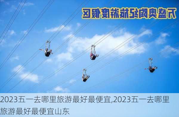 2023五一去哪里旅游最好最便宜,2023五一去哪里旅游最好最便宜山东