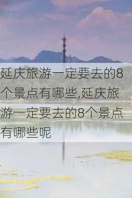 延庆旅游一定要去的8个景点有哪些,延庆旅游一定要去的8个景点有哪些呢