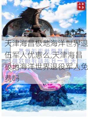 天津海昌极地海洋世界退伍军人优惠么,天津海昌极地海洋世界退役军人免费吗