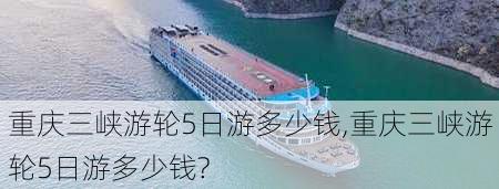 重庆三峡游轮5日游多少钱,重庆三峡游轮5日游多少钱?