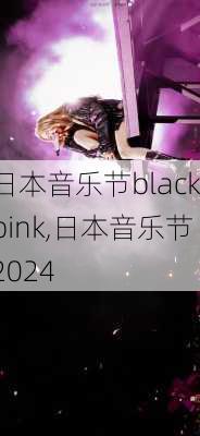 日本音乐节blackpink,日本音乐节2024