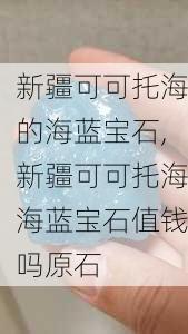 新疆可可托海的海蓝宝石,新疆可可托海海蓝宝石值钱吗原石