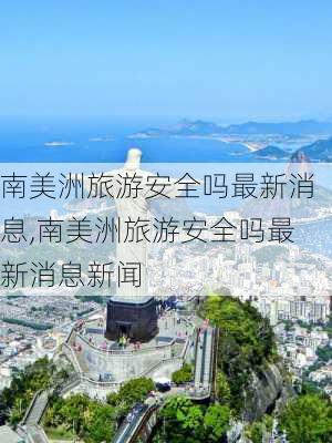 南美洲旅游安全吗最新消息,南美洲旅游安全吗最新消息新闻