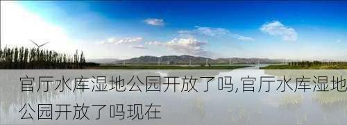 官厅水库湿地公园开放了吗,官厅水库湿地公园开放了吗现在