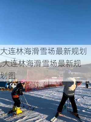 大连林海滑雪场最新规划,大连林海滑雪场最新规划图