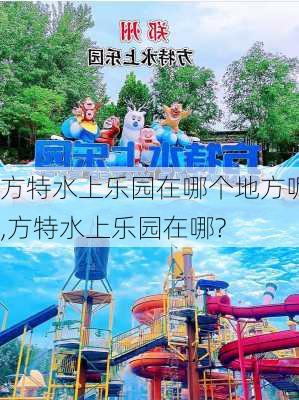 方特水上乐园在哪个地方呢,方特水上乐园在哪?