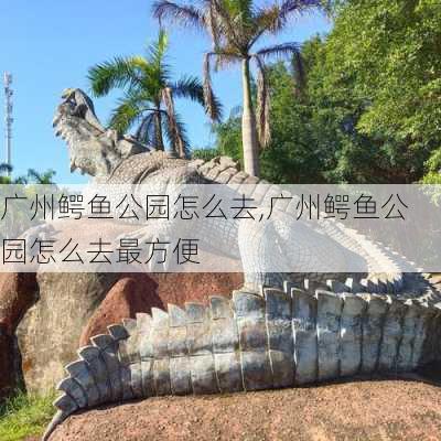 广州鳄鱼公园怎么去,广州鳄鱼公园怎么去最方便