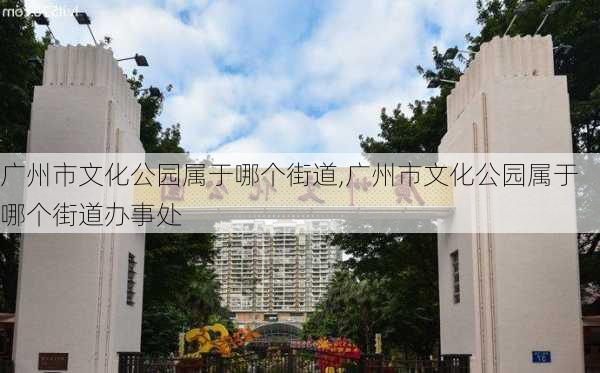 广州市文化公园属于哪个街道,广州市文化公园属于哪个街道办事处