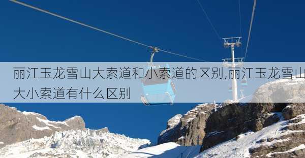 丽江玉龙雪山大索道和小索道的区别,丽江玉龙雪山大小索道有什么区别