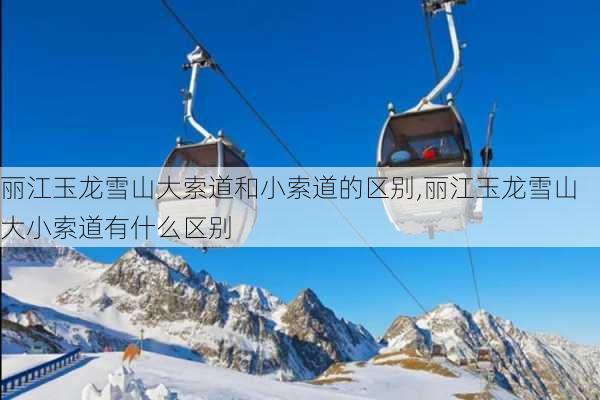 丽江玉龙雪山大索道和小索道的区别,丽江玉龙雪山大小索道有什么区别