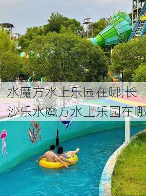 水魔方水上乐园在哪,长沙乐水魔方水上乐园在哪