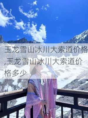 玉龙雪山冰川大索道价格,玉龙雪山冰川大索道价格多少