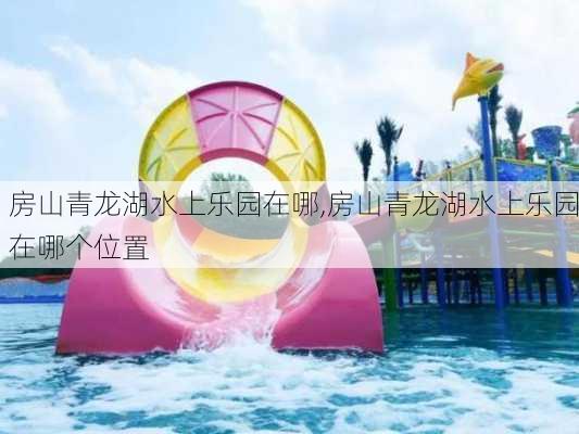 房山青龙湖水上乐园在哪,房山青龙湖水上乐园在哪个位置