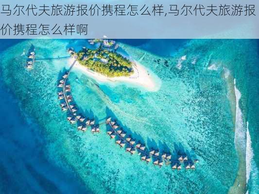 马尔代夫旅游报价携程怎么样,马尔代夫旅游报价携程怎么样啊