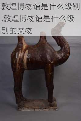 敦煌博物馆是什么级别,敦煌博物馆是什么级别的文物