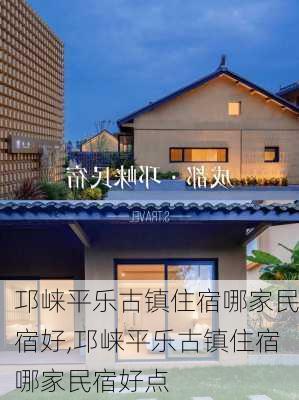 邛崃平乐古镇住宿哪家民宿好,邛崃平乐古镇住宿哪家民宿好点