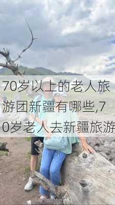 70岁以上的老人旅游团新疆有哪些,70岁老人去新疆旅游