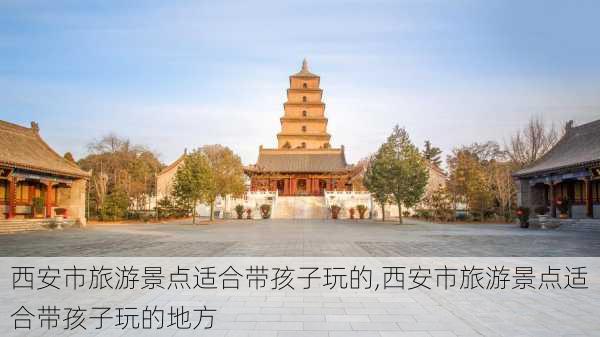 西安市旅游景点适合带孩子玩的,西安市旅游景点适合带孩子玩的地方